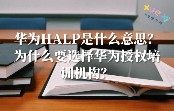 华为HALP是什么意思？为什么要选择华为授权培训机构？